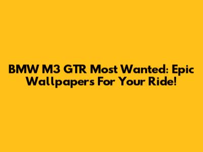 BMW M3 GTR Most Wanted: Epic Wallpapers For Your Ride!