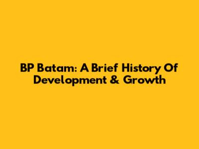 BP Batam: A Brief History Of Development & Growth