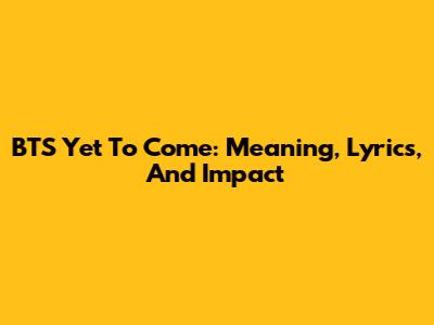 BTS Yet To Come: Meaning, Lyrics, And Impact