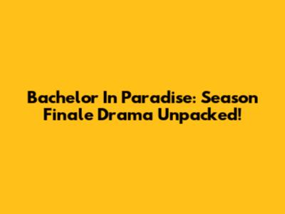 Bachelor In Paradise: Season Finale Drama Unpacked!