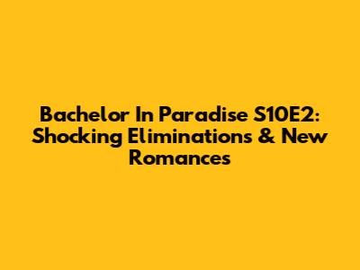 Bachelor In Paradise S10E2: Shocking Eliminations & New Romances