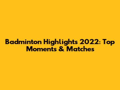Badminton Highlights 2022: Top Moments & Matches