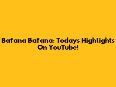 Bafana Bafana: Today's Highlights On YouTube!
