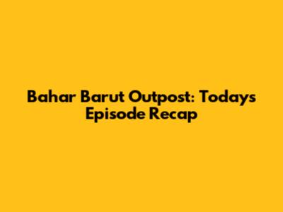 Bahar Barut Outpost: Today's Episode Recap