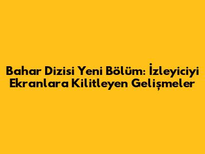 Bahar Dizisi Yeni Bölüm: İzleyiciyi Ekranlara Kilitleyen Gelişmeler