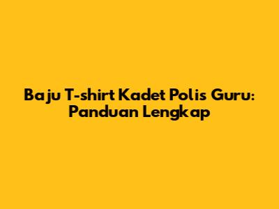 Baju T-shirt Kadet Polis Guru: Panduan Lengkap