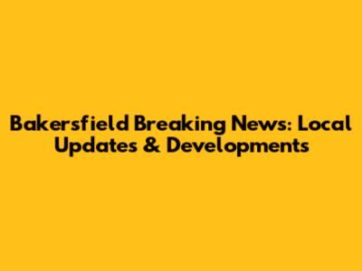 Bakersfield Breaking News: Local Updates & Developments