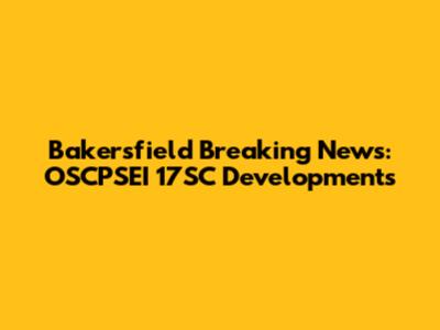 Bakersfield Breaking News: OSCPSEI 17SC Developments