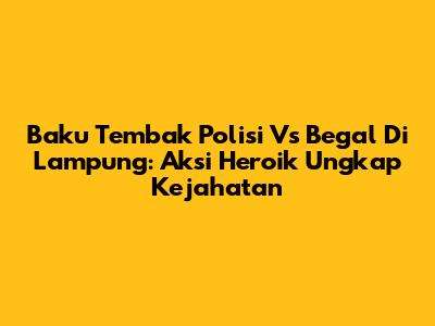 Baku Tembak Polisi Vs Begal Di Lampung: Aksi Heroik Ungkap Kejahatan