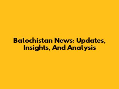 Balochistan News: Updates, Insights, And Analysis