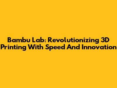 Bambu Lab: Revolutionizing 3D Printing With Speed And Innovation