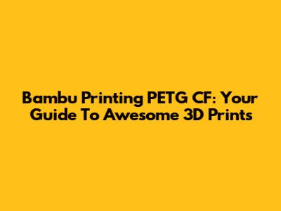 Bambu Printing PETG CF: Your Guide To Awesome 3D Prints