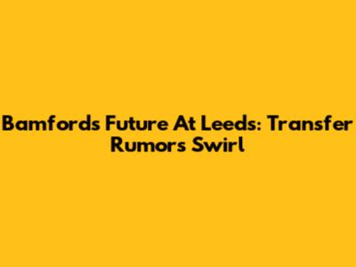 Bamford's Future At Leeds: Transfer Rumors Swirl
