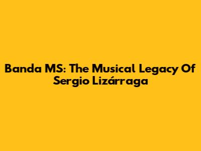 Banda MS: The Musical Legacy Of Sergio Lizárraga