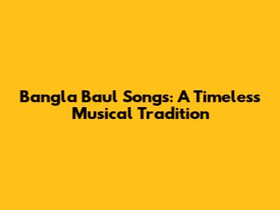 Bangla Baul Songs: A Timeless Musical Tradition