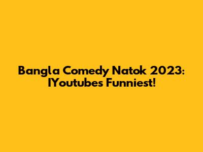 Bangla Comedy Natok 2023: IYoutube's Funniest!