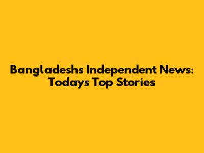 Bangladesh's Independent News: Today's Top Stories