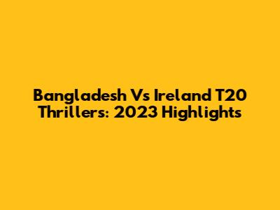 Bangladesh Vs Ireland T20 Thrillers: 2023 Highlights