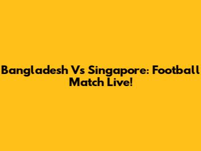 Bangladesh Vs Singapore: Football Match Live!