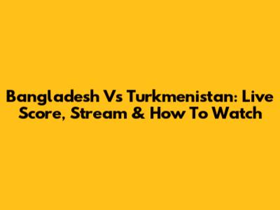 Bangladesh Vs Turkmenistan: Live Score, Stream & How To Watch
