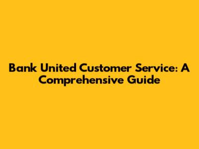 Bank United Customer Service: A Comprehensive Guide
