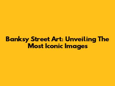 Banksy Street Art: Unveiling The Most Iconic Images