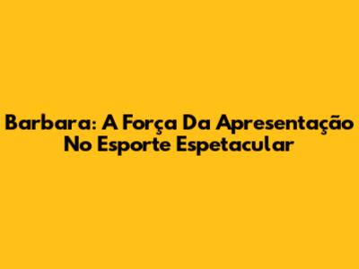 Barbara: A Força Da Apresentação No Esporte Espetacular