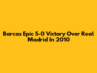 Barca's Epic 5-0 Victory Over Real Madrid In 2010