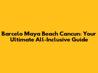 Barcelo Maya Beach Cancun: Your Ultimate All-Inclusive Guide