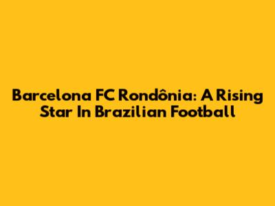 Barcelona FC Rondônia: A Rising Star In Brazilian Football