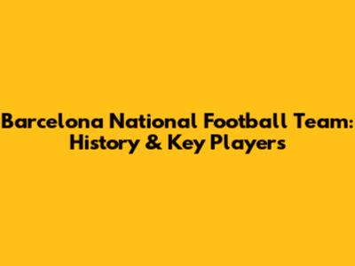 Barcelona National Football Team: History & Key Players