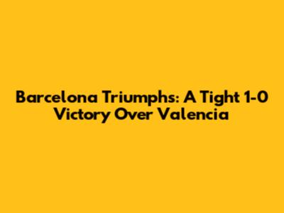 Barcelona Triumphs: A Tight 1-0 Victory Over Valencia