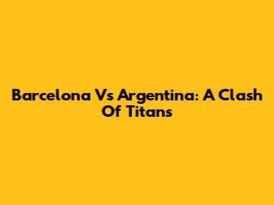Barcelona Vs Argentina: A Clash Of Titans