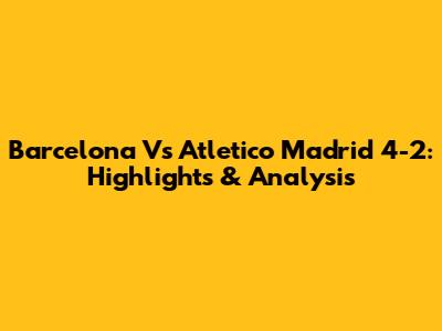 Barcelona Vs Atletico Madrid 4-2: Highlights & Analysis