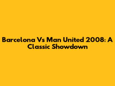 Barcelona Vs Man United 2008: A Classic Showdown