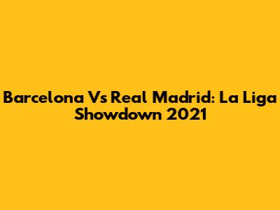 Barcelona Vs Real Madrid: La Liga Showdown 2021