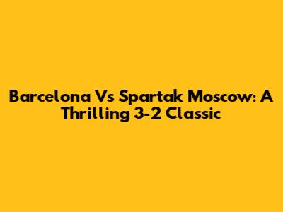 Barcelona Vs Spartak Moscow: A Thrilling 3-2 Classic