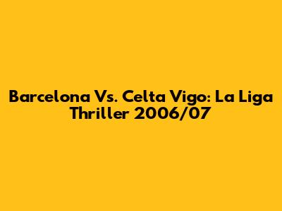 Barcelona Vs. Celta Vigo: La Liga Thriller 2006/07