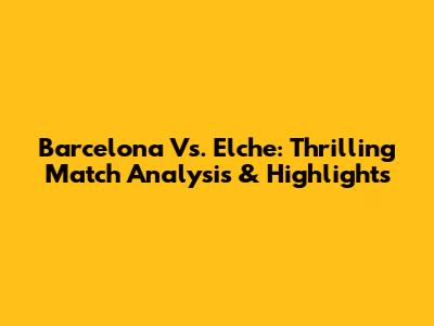 Barcelona Vs. Elche: Thrilling Match Analysis & Highlights