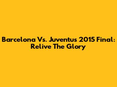 Barcelona Vs. Juventus 2015 Final: Relive The Glory