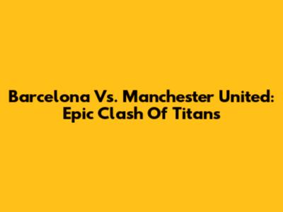 Barcelona Vs. Manchester United: Epic Clash Of Titans