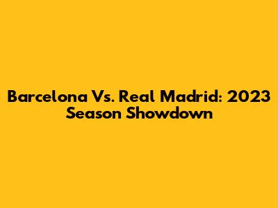 Barcelona Vs. Real Madrid: 2023 Season Showdown