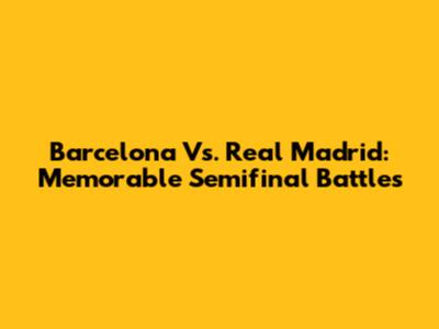 Barcelona Vs. Real Madrid: Memorable Semifinal Battles