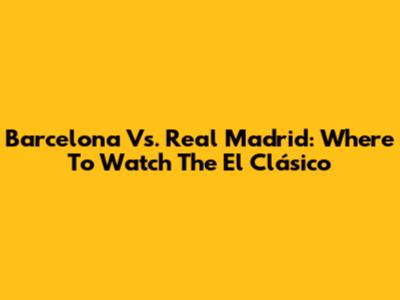 Barcelona Vs. Real Madrid: Where To Watch The El Clásico