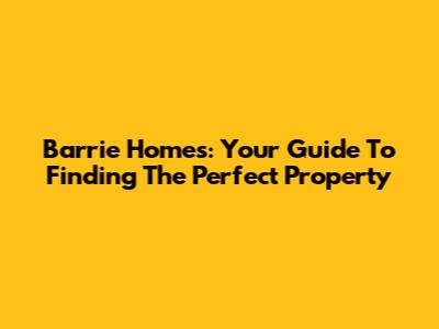 Barrie Homes: Your Guide To Finding The Perfect Property