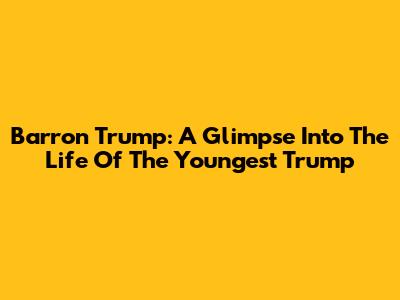 Barron Trump: A Glimpse Into The Life Of The Youngest Trump