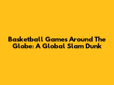 Basketball Games Around The Globe: A Global Slam Dunk