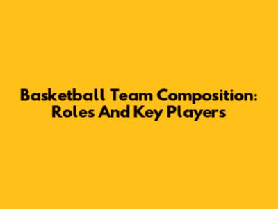 Basketball Team Composition: Roles And Key Players