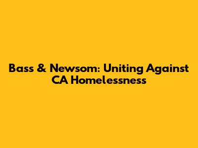 Bass & Newsom: Uniting Against CA Homelessness