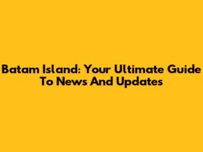 Batam Island: Your Ultimate Guide To News And Updates